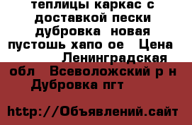 теплицы(каркас)с доставкой пески,дубровка, новая пустошь,хапо-ое › Цена ­ 8 500 - Ленинградская обл., Всеволожский р-н, Дубровка пгт  »    